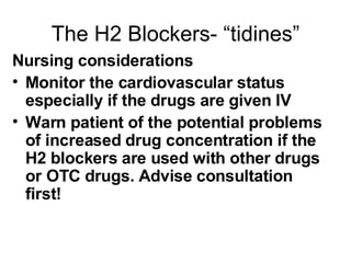 The H2 Blockers- “tidines” Nursing considerations Monitor the cardiovascular status especially if the drugs are given IV Warn patient of the potential problems of increased drug concentration if the H2 blockers are used with other drugs or OTC drugs. Advise consultation first! 