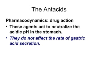 The Antacids Pharmacodynamics: drug action These agents act to neutralize the acidic pH in the stomach.  They do not affect the rate of gastric acid secretion.  