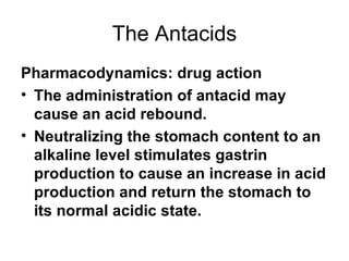 The Antacids Pharmacodynamics: drug action The administration of antacid may cause an acid rebound.  Neutralizing the stomach content to an alkaline level stimulates gastrin production to cause an increase in acid production and return the stomach to its normal acidic state.  