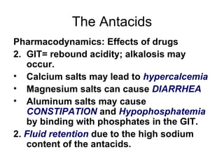 The Antacids Pharmacodynamics: Effects of drugs GIT= rebound acidity; alkalosis may occur. Calcium salts may lead to  hypercalcemia   Magnesium salts can cause  DIARRHEA Aluminum salts may cause  CONSTIPATION  and  Hypophosphatemia   by binding with phosphates in the GIT. 2.  Fluid retention  due to the high sodium content of the antacids. 