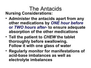 The Antacids Nursing Considerations: Administer the antacids apart from any other medications by  ONE hour before  or  TWO hours after-  to ensure adequate absorption of the other medications Tell the patient to  CHEW  the tablet thoroughly before swallowing.  Follow it with one glass of water Regularly monitor for manifestations of acid-base imbalances as well as electrolyte imbalances 