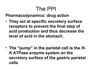 The PPI Pharmacodynamics: drug action They act at specific secretory surface receptors to prevent the final step of acid production and thus decrease the level of acid in the stomach. The “pump” in the parietal cell is the  H-K  ATPase enzyme system on the secretory surface of the gastric parietal cells 