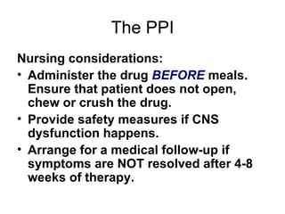 The PPI Nursing considerations: Administer the drug  BEFORE  meals. Ensure that patient does not open, chew or crush the drug.  Provide safety measures if CNS dysfunction happens.  Arrange for a medical follow-up if symptoms are NOT resolved after 4-8 weeks of therapy.  