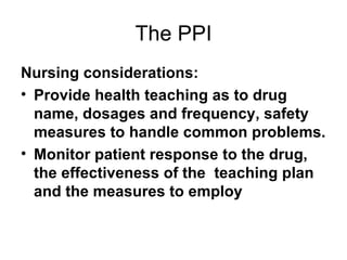 The PPI Nursing considerations:  Provide health teaching as to drug name, dosages and frequency, safety measures to handle common problems.  Monitor patient response to the drug, the effectiveness of the  teaching plan and the measures to employ 