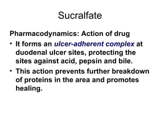 Sucralfate Pharmacodynamics: Action of drug It forms an  ulcer-adherent complex  at duodenal ulcer sites, protecting the sites against acid, pepsin and bile.  This action prevents further breakdown of proteins in the area and promotes healing.  