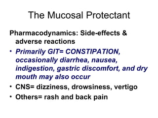 The Mucosal Protectant Pharmacodynamics: Side-effects & adverse reactions Primarily GIT= CONSTIPATION, occasionally diarrhea, nausea, indigestion, gastric discomfort, and dry mouth may also occur CNS= dizziness, drowsiness, vertigo Others= rash and back pain 