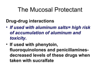 The Mucosal Protectant Drug-drug interactions If used with aluminum salts= high risk of accumulation of aluminum and toxicity . If used with phenytoin, fluoroquinolones and penicillamines- decreased levels of these drugs when taken with sucralfate 