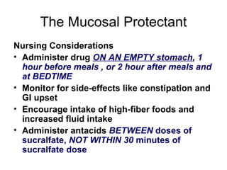 The Mucosal Protectant Nursing Considerations Administer drug  ON AN EMPTY stomach ,  1 hour before meals , or 2 hour after meals and at BEDTIME Monitor for side-effects like constipation and GI upset Encourage intake of high-fiber foods and increased fluid intake Administer antacids  BETWEEN  doses of sucralfate,  NOT WITHIN 30  minutes of sucralfate dose 