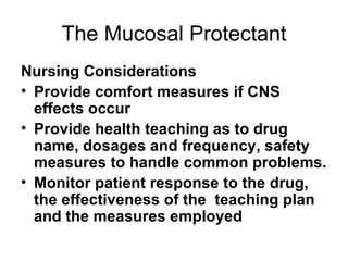 The Mucosal Protectant Nursing Considerations Provide comfort measures if CNS effects occur Provide health teaching as to drug name, dosages and frequency, safety measures to handle common problems.  Monitor patient response to the drug, the effectiveness of the  teaching plan and the measures employed 