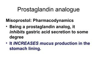 Prostaglandin analogue Misoprostol: Pharmacodynamics Being a prostaglandin analog, it  inhibits  gastric acid secretion to some degree It  INCREASES mucus  production in the stomach lining.  