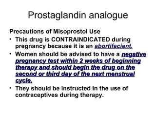 Prostaglandin analogue Precautions of Misoprostol Use This drug is CONTRAINDICATED during pregnancy because it is an  abortifacient. Women should be advised to have a  negative pregnancy test within 2 weeks of beginning therapy and should begin the drug on the second or third day of the next menstrual cycle. They should be instructed in the use of contraceptives during therapy.  