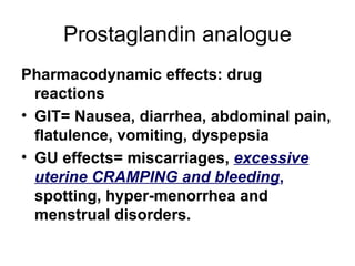 Prostaglandin analogue Pharmacodynamic effects: drug reactions GIT= Nausea, diarrhea, abdominal pain, flatulence, vomiting, dyspepsia  GU effects= miscarriages,  excessive uterine CRAMPING and bleeding ,  spotting, hyper-menorrhea and menstrual disorders. 