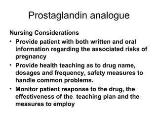 Prostaglandin analogue Nursing Considerations Provide patient with both written and oral information regarding the associated risks of pregnancy Provide health teaching as to drug name, dosages and frequency, safety measures to handle common problems.  Monitor patient response to the drug, the effectiveness of the  teaching plan and the measures to employ 