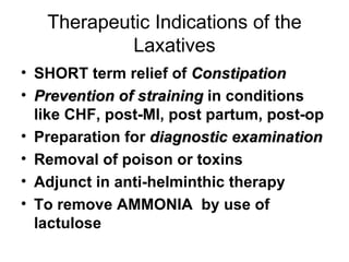 Therapeutic Indications of the Laxatives SHORT term relief of  Constipation Prevention of straining  in conditions like CHF, post-MI, post partum, post-op Preparation for  diagnostic examination Removal of poison or toxins Adjunct in anti-helminthic therapy To remove AMMONIA  by use of lactulose 