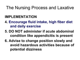 The Nursing Process and Laxative IMPLEMENTATION 4.  Encourage fluid intake, high fiber diet and daily exercise 5. DO NOT administer if acute abdominal condition like appendicitis is present 6. Advise to change position slowly and avoid hazardous activities because of potential dizziness 
