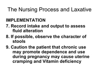 The Nursing Process and Laxative IMPLEMENTATION 7. Record intake and output to assess fluid alteration 8. If possible, observe the character of stools 9. Caution the patient that chronic use may promote dependence and use during pregnancy may cause uterine cramping and Vitamin deficiency 