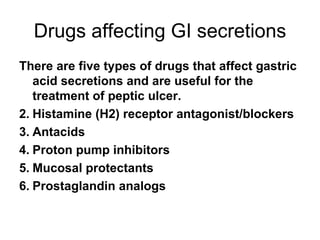 Drugs affecting GI secretions There are five types of drugs that affect gastric acid secretions and are useful for the treatment of peptic ulcer. Histamine (H2) receptor antagonist/blockers Antacids Proton pump inhibitors Mucosal protectants Prostaglandin analogs 
