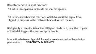 Receptor serves as a dual function:
It acts as recognition molecule for specific ligands
It initiates biochemical reactions which transmit the signal from
ligand to proteins in the cell membrane & within the cell.
Biologically a receptor is inactive till ligand binds to it, only then it gets
activated & triggers the post-receptor events .
Interaction between ligand & Receptor are characterized by principal
parametres: SELECTIVITY & AFFINITY
 