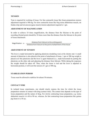 Pharmacology -1 B.Pharm Semester IV
TENSION
Tone is required for working of tissue. For fast contractile tissue like ileum preparations tension
adjustment required is 500 mg. For slow contractile tissue like frog rectus abdominus muscle, rat
fundus strip and rat anococcygeus muscle tension adjustment required is 1 gm.
ADJUSTMENT OF MAGNIFICATION
In order to achieve 10 times magnification, the distance from the fulcrum to the point of
recording (frontal point) should be 10 times more than the distance from the fulcrum to the point
of tissue attachment.
ADJUSTMENT OF TENSION
The lever is made horizontal by applying plasticine (modeling wax) at the shorter end. A small
amount of plasticine is also placed at the point of attachment of tissue. 1 gm or 500 mg weight is
placed over this plasticine and the lever is again balanced (i.e., made horizontal) by putting the
plasticine on the other side and adjusting the distance from fulcrum. While taking the responses
the weight should be taken off. Thus, when the tissue is tied and the lever is adjusted in
horizontal position, it will exert the tension of 1 gm or 500 mg.
STABILIZATION PERIOD
Tissue must be allowed to stabilize for atleast 30 minutes.
CONTACT TIME
In isolated tissue experiments, one should clearly express the time for which the tissue
preparation remains in contact with drug (contact time). The contact time depends on the type of
tissue preparation and the nature of drug. For slowly contracting tissue preparation, e.g. rectus
abdominis muscle it is 60 to 90 sec. whereas, for fast contracting tissue preparation like guinea
pig ileum it is 30 sec.
 