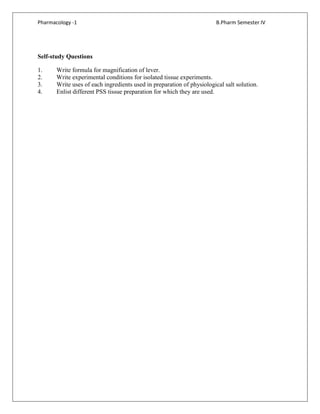 Pharmacology -1 B.Pharm Semester IV
Self-study Questions
1. Write formula for magnification of lever.
2. Write experimental conditions for isolated tissue experiments.
3. Write uses of each ingredients used in preparation of physiological salt solution.
4. Enlist different PSS tissue preparation for which they are used.
 