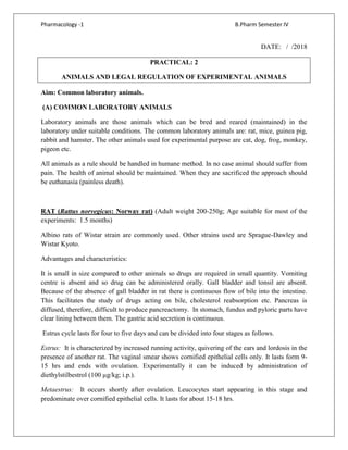 Pharmacology -1 B.Pharm Semester IV
DATE: / /2018
PRACTICAL: 2
ANIMALS AND LEGAL REGULATION OF EXPERIMENTAL ANIMALS
Aim: Common laboratory animals.
(A) COMMON LABORATORY ANIMALS
Laboratory animals are those animals which can be bred and reared (maintained) in the
laboratory under suitable conditions. The common laboratory animals are: rat, mice, guinea pig,
rabbit and hamster. The other animals used for experimental purpose are cat, dog, frog, monkey,
pigeon etc.
All animals as a rule should be handled in humane method. In no case animal should suffer from
pain. The health of animal should be maintained. When they are sacrificed the approach should
be euthanasia (painless death).
RAT (Rattus norvegicus: Norway rat) (Adult weight 200-250g; Age suitable for most of the
experiments: 1.5 months)
Albino rats of Wistar strain are commonly used. Other strains used are Sprague-Dawley and
Wistar Kyoto.
Advantages and characteristics:
It is small in size compared to other animals so drugs are required in small quantity. Vomiting
centre is absent and so drug can be administered orally. Gall bladder and tonsil are absent.
Because of the absence of gall bladder in rat there is continuous flow of bile into the intestine.
This facilitates the study of drugs acting on bile, cholesterol reabsorption etc. Pancreas is
diffused, therefore, difficult to produce pancreactomy. In stomach, fundus and pyloric parts have
clear lining between them. The gastric acid secretion is continuous.
Estrus cycle lasts for four to five days and can be divided into four stages as follows.
Estrus: It is characterized by increased running activity, quivering of the ears and lordosis in the
presence of another rat. The vaginal smear shows cornified epithelial cells only. It lasts form 9-
15 hrs and ends with ovulation. Experimentally it can be induced by administration of
diethylstilbestrol (100 µg/kg; i.p.).
Metaestrus: It occurs shortly after ovulation. Leucocytes start appearing in this stage and
predominate over cornified epithelial cells. It lasts for about 15-18 hrs.
 