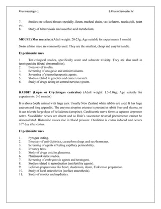 Pharmacology -1 B.Pharm Semester IV
7. Studies on isolated tissues specially, ileum, tracheal chain, vas-deferens, teania coli, heart
etc.
8. Study of tuberculosis and ascorbic acid metabolism.
MOUSE (Mus muculus) (Adult weight: 20-25g; Age suitable for experiments 1 month)
Swiss albino mice are commonly used. They are the smallest, cheap and easy to handle.
Experimental uses
1. Toxicological studies, specifically acute and subacute toxicity. They are also used in
teratogenicity (foetal abnormalities).
2. Bioassay of insulin.
3. Screening of analgesic and anticonvulsants.
4. Screening of chemotherapeutic agents.
5. Studies related to genetics and cancer research.
6. Study of drugs acting on central nervous system.
RABBIT (Lupas or Oryctolagus cuniculus) (Adult weight: 1.5-3.0kg; Age suitable for
experiments: 5-6 months)
It is also a docile animal with large ears. Usually New Zealand white rabbits are used. It has huge
caecum and long appendix. The enzyme atropine esterase is present in rabbit liver and plasma, so
it can tolerate large dose of belladonna (atropine). Cardioaortic nerve forms a separate depressor
nerve. Vasodilator nerves are absent and so Dale’s vasomotor reversal phenomenon cannot be
demonstrated. Histamine causes rise in blood pressure. Ovulation is coitus induced and occurs
10th
day after coitus.
Experimental uses
1. Pyrogen testing.
2. Bioassay of anti-diabetics, curareform drugs and sex-hormones.
3. Screening of agents affecting capillary permeability.
4. Irritancy tests.
5. Study of drugs used in glaucoma.
6. Pharmacokinetic studies.
7. Screening of embryotoxic agents and teratogens.
8. Studies related to reproduction (antifertility agents).
9. Isolation preparations like heart, duodenum, ileum, Finkleman preparation.
10. Study of local anaesthetics (surface anaesthesia).
11. Study of miotics and mydratics.
 