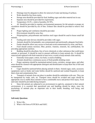 Pharmacology -1 B.Pharm Semester IV
• Drainage must be adequate to allow for removal of water and drying of surfaces.
• Walls should be free from cracks.
• Storage area should be provided for feed, bedding cages and other material not in use.
• Separate area should be provided for experiments.
• Temperature-18-29 c. relative humidity-30-70%.
• AC should be provided to regulate environmental parameter for lab animals or proper air
circulation should be provided by use of fans. Exhaust fans should be provided to remove foul
odor.
• Proper lighting and ventilation should be provided.
• 0Environment should be noise free.
• Polypropylene, polycarbonate and stainless steel cages should be used to house small lab
animals.
• Feeding and water devices should be provided, with cages.
• Animals should be fed palatable, non contaminated and nutritionally adequate food daily.
• Feeder should be allow easy access to food and avoid contamination by urine, and faces.
• Food should contain moisture, fiber, protein, vitamins, minerals, fat, carbohydrate, for
providing appropriate nutrition.
• Bedding should be absorbent, free of toxic chemicals or ether substances that could injure
animals or personnel. It should be used in amount sufficient to keep animals dry. It should be
removed and replaced with fresh material at least twice a week to keep animals clean and dry.
• Generally tissue paper, cotton, rice husk, is used as bedding.
• Animals should have continuous access of fresh potable drinking water.
• Proper sanitation should be maintained-animal rooms, corridors, storage space, and other
areas should be cleaned with appropriate detergent and disinfectants to keep them free of dirt and
contamination.
• Cages should be sanitized before placing animals in them. Animal cages, racks, accessory
equipments such as feeder and water bottles should be sanitized and washed frequently to keep
them clean and contamination free.
• Transport of animals from one place to another should be undertaken with care. They can
be transported by roads, rails, air. Transport stress should be avoided and cages should be
appropriate size to enable these animals to have comfortable move and protect from injury. Food
and water should be provided during transport.
• Since lab animals are subjected to an environment in captivity, unnatural to their natural
environment, it is essential that specialized care and handling should be taken, since the
psychology of animals play an important role in their health, breeding, well being, and
experiment.
Self-study Questions
1. Write 4 Rs.
2. What is full form of CPCSEA and IAEC.
 
