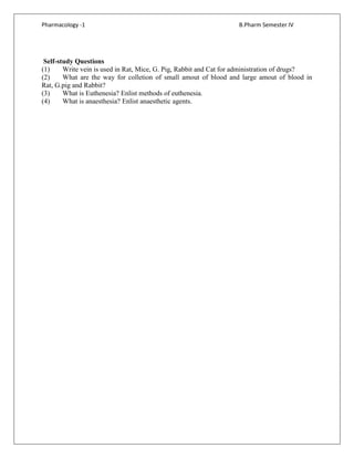 Pharmacology -1 B.Pharm Semester IV
Self-study Questions
(1) Write vein is used in Rat, Mice, G. Pig, Rabbit and Cat for administration of drugs?
(2) What are the way for colletion of small amout of blood and large amout of blood in
Rat, G.pig and Rabbit?
(3) What is Euthenesia? Enlist methods of euthenesia.
(4) What is anaesthesia? Enlist anaesthetic agents.
 