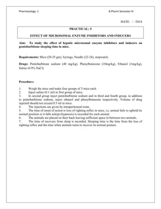 Pharmacology -1 B.Pharm Semester IV
DATE: / /2018
PRACTICAL: 5
EFFECT OF MICROSOMAL ENZYME INHIBITORS AND INDUCERS
Aim: To study the effect of hepatic microsomal enzyme inhibitors and inducers on
pentobarbitone sleeping time in mice.
Requirements: Mice (20-25 gm), Syringe, Needle (22-24), stopwatch.
Drugs: Pentobarbitone sodium (40 mg/kg), Phenylbutazone (10mg/kg), Ethanol (1mg/kg),
Saline (0.9% NaCl)
Procedure:
1. Weigh the mice and make four groups of 3 mice each.
2. Inject saline (0.1 ml) in first group of mice.
3. In second group inject pentobarbitone sodium and in third and fourth group, in addition
to pentobarbitone sodium, inject ethanol and phenylbutazone respectively. Volume of drug
injected should not exceed 0.5 ml in mice.
4. The injections are given by intraperitoneal route.
5. The time of onset of action is loss of righting reflex in mice, i.e. animal fails to uphold its
normal position or it falls asleep (hypnosis) is recorded for each animal.
6. The animals are placed on their back leaving sufficient space in between two animals.
7. The time of recovery from sleep is recorded. Sleeping time is the time from the loss of
righting reflex and the time when animals turns to recover its normal posture.
 