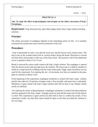 Pharmacology -1 B.Pharm Semester IV
DATE: / /2018
PRACTICAL: 6
Aim: To study the effect of physostigmine and atropine on the ciliary movement of frog’s
Oesophagus.
Requirement: Frog, dissection tray, glass plate, poppy seeds, frog’s ringer solution and drug
solutions.
Principle:
The ciliary movement of esophagus depends on the stimulating action of Ach. It is normally
secreted in the trachea and causes onward contraction of the cilia.
Procedure:
Frog is decelerated in such a way that the lower jaw and the buccal cavity remain intact. The
frog is put on the wooden board with its vertical surface facing the board. Dissection is carried
out from above downwards to half way of the frog’s back. The posterior wall of the abdominal
cavity is opened to about 2.5 to 3.5 cm.
Blood is removed by cotton swabs wetted with frog’s ringer solution. The esophagus is opened
from the buccal cavity (side up) right up to the stomach. The frog is put in a shallow chamber in
which air is kept moist by swabbing with hot water cotton pads. Poppy seeds of uniform size are
used for the experiment. For studying the rest of movement, two lines are marked on the glass
plate at a distance of about 2.5cm.
In the beginning of the experiment, esophageal membrane is wetted with frog’s ringer solution
and the time taken for 10 particles of poppy seeds is first recorded and mean time is calculated.
Membrane is again wetted with frog’s ringer solution after half an hour to see whether similar
results are obtained.
For studying the action of physostigmine, oesophagus membrane is treated with physostigmine
solution, prepared in the frog’s ringer. 10 poppy seeds are used and the mean time for the transist
is noted. This experiment is again carried out after half an hour to confirm the results. If two
consecutive results vary then their mean should be taken as the final, provided the variation is
not very large.
 