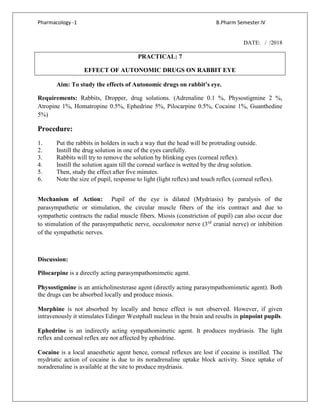 Pharmacology -1 B.Pharm Semester IV
DATE: / /2018
PRACTICAL: 7
EFFECT OF AUTONOMIC DRUGS ON RABBIT EYE
Aim: To study the effects of Autonomic drugs on rabbit’s eye.
Requirements: Rabbits, Dropper, drug solutions. (Adrenaline 0.1 %, Physostigmine 2 %,
Atropine 1%, Homatropine 0.5%, Ephedrine 5%, Pilocarpine 0.5%, Cocaine 1%, Guanthedine
5%)
Procedure:
1. Put the rabbits in holders in such a way that the head will be protruding outside.
2. Instill the drug solution in one of the eyes carefully.
3. Rabbits will try to remove the solution by blinking eyes (corneal reflex).
4. Instill the solution again till the corneal surface is wetted by the drug solution.
5. Then, study the effect after five minutes.
6. Note the size of pupil, response to light (light reflex) and touch reflex (corneal reflex).
Mechanism of Action: Pupil of the eye is dilated (Mydriasis) by paralysis of the
parasympathetic or stimulation, the circular muscle fibers of the iris contract and due to
sympathetic contracts the radial muscle fibers. Miosis (constriction of pupil) can also occur due
to stimulation of the parasympathetic nerve, occulomotor nerve (3rd
cranial nerve) or inhibition
of the sympathetic nerves.
Discussion:
Pilocarpine is a directly acting parasympathomimetic agent.
Physostigmine is an anticholinesterase agent (directly acting parasympathomimetic agent). Both
the drugs can be absorbed locally and produce miosis.
Morphine is not absorbed by locally and hence effect is not observed. However, if given
intravenously it stimulates Edinger Westphall nucleus in the brain and results in pinpoint pupils.
Ephedrine is an indirectly acting sympathomimetic agent. It produces mydriasis. The light
reflex and corneal reflex are not affected by ephedrine.
Cocaine is a local anaesthetic agent hence, corneal reflexes are lost if cocaine is instilled. The
mydriatic action of cocaine is due to its noradrenaline uptake block activity. Since uptake of
noradrenaline is available at the site to produce mydriasis.
 