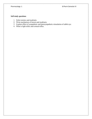 Pharmacology -1 B.Pharm Semester IV
Self study questions
1. Enlist miotics and mydriatic.
2. Write mechanism of miosis and mydriasis.
3. Explain effect of sympathetic and parasympathetic stimulation of rabbit eye.
4. What is light reflex and corneal reflex.
 