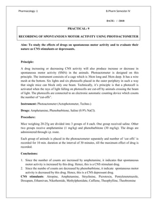 Pharmacology -1 B.Pharm Semester IV
DATE: / /2018
PRACTICAL: 9
RECORDING OF SPONTANEOUS MOTOR ACTIVITY USING PHOTOACTOMETER
Aim: To study the effects of drugs on spontaneous motor activity and to evaluate their
nature as CNS stimulants or depressants.
Principle:
A drug increasing or decreasing CNS activity will also produce increase or decrease in
spontaneous motor activity (SMA) in the animals. Photoactometer is designed on this
principle. The instrument consisits of a cage which is 30cm long and 30cm deep. It has a wire
mesh at the bottom. Six lights and six photocells placed in the outer periphery in such a way
that single mice can block only one beam. Technically, it’s principle is that a photocell is
activated when the rays of light falling on photocells are cut-off by animals crossing the beam
of light. The photocells are connected to an electronic automatic counting device which counts
the number of “cut-offs”.
Instrument: Photoactometer (Actophotometer, Techno.)
Drugs: Amphetamine, Phenobarbitone, Saline (0.9% NaCl).
Procedure:
Mice weighing 20-25g are divided into 3 groups of 4 each. One group received saline. Other
two groups receive amphetamine (1 mg/kg) and phenobarbitone (30 mg/kg). The drugs are
administered through i.p. route.
Each group of animals is placed in the photoactometer separately and number of ‘cut offs’ is
recorded for 10 min. duration at the interval of 30 minutes, till the maximum effect of drug is
recorded.
Conclusions:
1. Since the number of counts are increased by amphetamine, it indicates that spontaneous
motor activity is increased by this drug. Hence, this is a CNS stimulant drug.
2. Since the numbe of counts are decreased by phenobarbitone, it indicate spontaneous motor
activity is decreased by this drug. Hence, this is a CNS depressant drug.
CNS stimulants: Atropine, Amphetamine, Strychnine, Picrotoxin, Pentylenetetrazole,
Doxapam, Ethamivan, Nikethemide, Methylphenidate, Caffiene, Theophylline, Theobromine
 