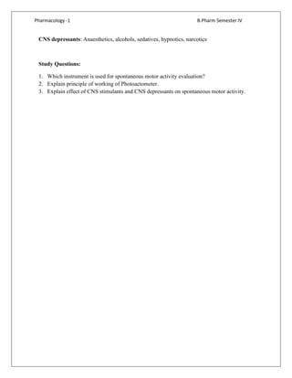 Pharmacology -1 B.Pharm Semester IV
CNS depressants: Anaesthetics, alcohols, sedatives, hypnotics, narcotics
Study Questions:
1. Which instrument is used for spontaneous motor activity evaluation?
2. Explain principle of working of Photoactometer.
3. Explain effect of CNS stimulants and CNS depressants on spontaneous motor activity.
 