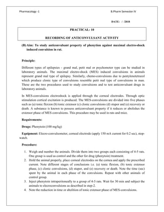 Pharmacology -1 B.Pharm Semester IV
DATE: / /2018
PRACTICAL: 10
RECORDING OF ANTICONVULSANT ACTIVITY
(B) Aim: To study anticonvulsant property of phenytion against maximal electro-shock
induced convulsion in rat.
Principle:
Different types of epilepsies - grand mal, petit mal or psychomotor type can be studied in
laboratory animals. The maximal electro-shock (MES) induced convulsions in animals
represent grand mal type of epilepsy. Similarly, chemo-convulsions due to pentylenetetrazol
which produce clonic type of convulsions resemble petit mal type of convulsions in man.
These are the two procedures used to study convulsions and to test anticonvulsant drugs in
laboratory animals.
In MES-convulsions electroshock is applied through the corneal electrodes. Through optic
stimulation cortical excitation is produced. The MES-convulsions are divided into five phases
such as (a) tonic flexion (b) tonic extensor (c) clonic convulsions (d) stupor and (e) recovery or
death. A substance is known to possess anticonvulsant property if it reduces or abolishes the
extensor phase of MES convulsions. This procedure may be used in rats and mice.
Requirements:
Drugs: Phenytoin (100 mg/kg)
Equipment: Elecro-convulsometer, corneal electrode (apply 150 mA current for 0.2 sec), stop-
watch.
Procedure:
1. Weigh and number the animals. Divide them into two groups each consisting of 4-5 rats.
One group is used as control and the other for drug (phenytoin) treatment.
2. Hold the animal properly, place corneal electrodes on the cornea and apply the prescribed
current. Note different stages of conclusions i.e. (a) tonic flexion, (b) tonic extensor
phase, (c) clonic convulsions, (d) stupor, and (e) recovery or death. Note the time (sec)
spent by the animal in each phase of the convulsions. Repeat with other animals of
control group.
3. Inject phenytoin intraperitoneally to a group of 4-5 rats. Wait for 30 min and subject the
animals to elecroconvulsions as described in step-2.
4. Note the reduction in time or abolition of tonic extensor phase of MES-convulsions.
 