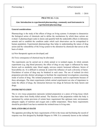 Pharmacology -1 B.Pharm Semester IV
DATE: / /2018
PRACTICAL: 1 (A)
Aim: Introduction to experimental pharmacology, commonly used instruments in
experimental pharmacology
General considerations
Pharmacology is the study of the effects of drugs on living systems. It attempts to characterize
the biological action of chemicals and to define the mechanisms by which these actions are
evoked. A pharmacologist seeks to desire and quantify both the undesirable effects in laboratory
animals and to establish the condition under which such observation can be extrapolated to
human population. Experimental pharmacology thus helps in understanding the nature of drug
action and the vulnerability of the living system to the alteration by chemicals that serves as the
basis of which
(a) New therapeutic agents are developed, and
(b) Toxic consequence of chemical may be alleviated.
The experiments can be carried out in whole animal or in isolated organs. In whole animals
experiments (e.g. dog blood pressure), the effect of drug on any organ is influenced by many
factors such as metabolic state, blood supply, nervous control, hormonal influence, factors of
bioavaibility etc. It is difficult to estimate & control the influence of such a diversity of factor.
Elucidation of action of drug may be hindered in such cases. The use of isolated (in-vitro)
preparation provides distinct advantages to facilitate the experimental investigations concerning
mode of action of drug. The isolated preparation is commonly used in experiments because of
these advantages. The intact experiments (whole animal experiments) are also of importance to
study the effects of drugs, the interaction between two drugs & between the body factors and
drugs.
INSTRUMENTATION
The in vitro tissue preparation represents isolated preparation or a piece of living tissue which
has been taken from freshly killed animal. The function of the preparation within the body is
maintained by certain provision of certain basic requirement like optimum ionic environment,
adequate supply of nutrition and oxygen and a stable temperature. These basic requirements
should be provided if one has to maintain the isolated tissue in living state.
ISOLATED ORGAN BATH
The apparatus providing the basic requirements of life to the tissue and facilitating the record of
response was first designed by Rudolph Magnus in 1904. It is commonly known as the isolated
 