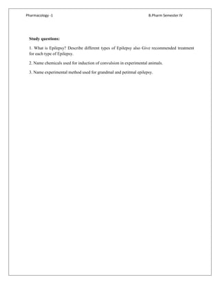 Pharmacology -1 B.Pharm Semester IV
Study questions:
1. What is Epilepsy? Describe different types of Epilepsy also Give recommended treatment
for each type of Epilepsy.
2. Name chemicals used for induction of convulsion in experimental animals.
3. Name experimental method used for grandmal and petitmal epilepsy.
 
