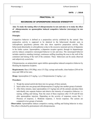 Pharmacology -1 B.Pharm Semester IV
DATE: / /2018
PRACTICAL: 11
RECORDING OF APOMORPHINE INDUCED STEREOTYPY
Aim: To study the taming effect of chlorpromazine in rats and mice or to study the effect
of chlorpromazine on apomorphine induced compulsive behavior (stereotypy) in rats
and mice.
Principle:
Compulsive behavior is defined as a purposeless activity exhibited by the animal. This
purposeless activity is supposed to be identical to the behavioural disorder seen in
schizophrenic (psychotic) patients who also show repetitive purposeless activity. This
behavioural abnormality in schizophrenia is due to the excessive neuronal activity of dopamine
in the limbic system. Apomorphine, a dopamine receptor agonist, through its dopaminergic
activity induces compulsive stereotyped behavior in rats and mice. The stereotyped behavior
includes repetitive standing (rearing), continuous sniffing (touching the nose to the wall of the
container) and licking of the wall of the container. These behaviours can be easily observed
and subjectively scored also.
Chlorpromazine, an antipsychotic agent inhibits apomorphine induced compulsive behavior by
blocking the dopamine receptors.
Requirements: Rats (150-200g), mice (15-25g), syringe and needle, clean beakers (250 ml for
mice and 1000 ml for rats).
Drugs: Apomorphine (2.5 mg/kg, i. p.), Chlorpromazine (3 mg/kg, i. p.)
Procedure:
1. Weigh the animal and divide them into two groups of three animals.
2. Inject saline into one group and chlorpromazine (3 mg/kg) into another group of animals.
3. After thirty minutes, inject apomorphine (2.5 mg/kg) into all the animals and place them
individually into separate beakers and observe the intensity of compulsive behavior, i.e.
rearing, sniffing and licking. Note the onset of these responses after 15-30 and 60 min
after apomorphine injection. Depending on the severity of responses scores like 1.
Presence of response, 2. Moderate response, 3. Severe response. The actions are
compared in two groups of animals.
Observation: Apomorphine induces compulsive rearing, sniffing and licking behavior in mice.
This effect is blocked by pretreatment with chlorpromazine.
 