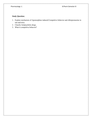 Pharmacology -1 B.Pharm Semester IV
Study Question:
1. Explain mechanism of Apomorphine induced Compulsive behavior and chlorpromazine in
rats and mice.
2. Classify Antipsychotic drugs.
3. What is compulsive behavior?
 