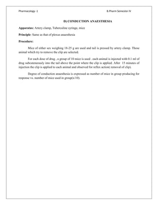Pharmacology -1 B.Pharm Semester IV
D) CONDUCTION ANAESTHESIA
Apparatus: Artery clamp, Tuberculine syringe, mice
Principle: Same as that of plexus anaesthesia
Procedure:
Mice of either sex weighing 18-25 g are used and tail is pressed by artery clamp. Those
animal which try to remove the clip are selected.
For each dose of drug , a group of 10 mice is used . each animal is injected with 0.1 ml of
drug subcuteneously into the tail above the point where the clip is applied. After 15 minutes of
injection the clip is applied to each animal and observed for reflex action( removal of clip).
Degree of conduction anaesthesia is expressed as number of mice in group producing for
response vs. number of mice used in group(x/10).
 