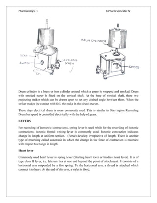 Pharmacology -1 B.Pharm Semester IV
Drum cylinder is a brass or iron cylinder around which a paper is wrapped and smoked. Drum
with smoked paper is fitted on the vertical shaft. At the base of vertical shaft, there two
projecting striker which can be drawn apart to set any desired angle between them. When the
striker makes the contact with foil, the make in the circuit occurs.
These days electrical drum is more commonly used. This is similar to Sherrington Recording
Drum but speed is controlled electrically with the help of gears.
LEVERS
For recording of isometric contractions, spring lever is used while for the recording of isotonic
contractions; isotonic frontal writing lever is commonly used. Isotonic contraction indicates
change in length at uniform tension. (Force) develop irrespective of length. There is another
type of recording called auxotonic in which the change in the force of contraction is recorded
with respect to change in length.
Heart lever
Commonly used heart lever is spring lever (Starling heart lever or brodies heart lever). It is of
type class II lever, i.e. fulcrum lies at one end beyond the point of attachment. It consists of a
horizontal arm suspended by a fine spring. To the horizontal arm, a thread is attached which
connect it to heart. At the end of this arm, a stylet is fixed.
 