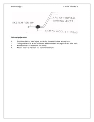Pharmacology -1 B.Pharm Semester IV
Self-study Questions
1. Write functions of Sherrington Recording drum and frontal writing lever.
2. Enlist parts of lever. Write difference between frontal writing lever and heart lever.
3. Write functions of thermostat and heater.
4. What is invivo experiment and invitro experiment?
 