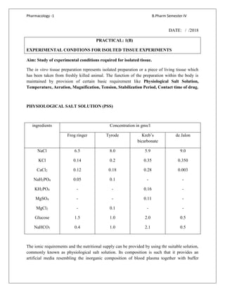 Pharmacology -1 B.Pharm Semester IV
DATE: / /2018
PRACTICAL: 1(B)
EXPERIMENTAL CONDTIONS FOR ISOLTED TISSUE EXPERIMENTS
Aim: Study of experimental conditions required for isolated tissue.
The in vitro tissue preparation represents isolated preparation or a piece of living tissue which
has been taken from freshly killed animal. The function of the preparation within the body is
maintained by provision of certain basic requirement like Physiological Salt Solution,
Temperature, Aeration, Magnification, Tension, Stabilization Period, Contact time of drug.
PHYSIOLOGICAL SALT SOLUTION (PSS)
ingredients Concentration in gms/l
Frog ringer Tyrode Kreb’s
bicarbonate
de Jalon
NaCl
KCl
CaCl2
NaH2PO4
KH2PO4
MgSO4
MgCl2
Glucose
NaHCO3
6.5
0.14
0.12
0.05
-
-
-
1.5
0.4
8.0
0.2
0.18
0.1
-
-
0.1
1.0
1.0
5.9
0.35
0.28
-
0.16
0.11
-
2.0
2.1
9.0
0.350
0.003
-
-
-
-
0.5
0.5
The ionic requirements and the nutritional supply can be provided by using thr suitable solution,
commonly known as physiological salt solution. Its composition is such that it provides an
artificial media resembling the inorganic composition of blood plasma together with buffer
 