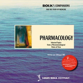 BOLK’S COMPANIONS
FOR THE STUDY OF MEDICINE

Pharmacology
Selected Topics
from a Phenomenological
Point of View

Christa van Tellingen MD



We would
be interested
to hear your
opinion abou
t this publicat
ion.
You can let us
know at http
://
www.kingfis
hergroup.nl/
questionna
ire/

 