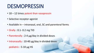 DESMOPRESSIN
• 10 – 12 times potent than vasopressin
• Selective receptor agonist
• Available in – intranasal, oral, SC and parenteral forms
• Orally : 0.1- 0.2 mg TID
• Parenterally : 2-4 µg/day in divided doses
• Intranasally : 10-40 µg/day in divided doses
pediatric : 5-10 µg HS
 
