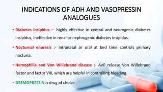 INDICATIONS OF ADH AND VASOPRESSIN
ANALOGUES
• Diabetes insipidus :– highly effective in central and neurogenic diabetes
insipidus, ineffective in renal or nephrogenic diabetes insipidus.
• Nocturnal enuresis :- intranasal or oral at bed time controls primary
nocturia.
• Hemophilia and Von Willebrand disease :- AVP release Von Willebrand
factor and factor VIII, which are helpful in controlling bleeding.
• DESMOPRESSIN is drug of choice
 