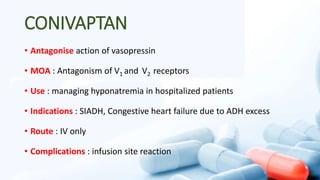 CONIVAPTAN
• Antagonise action of vasopressin
• MOA : Antagonism of V1 and V2 receptors
• Use : managing hyponatremia in hospitalized patients
• Indications : SIADH, Congestive heart failure due to ADH excess
• Route : IV only
• Complications : infusion site reaction
 