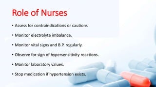 Role of Nurses
• Assess for contraindications or cautions
• Monitor electrolyte imbalance.
• Monitor vital signs and B.P. regularly.
• Observe for sign of hypersensitivity reactions.
• Monitor laboratory values.
• Stop medication if hypertension exists.
 