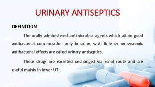 URINARY ANTISEPTICS
DEFINITION
The orally administered antimicrobial agents which attain good
antibacterial concentration only in urine, with little or no systemic
antibacterial effects are called urinary antiseptics.
These drugs are excreted unchanged via renal route and are
useful mainly in lower UTI.
 
