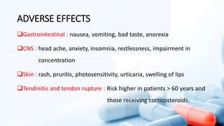 ADVERSE EFFECTS
Gastrointestinal : nausea, vomiting, bad taste, anorexia
CNS : head ache, anxiety, insomnia, restlessness, impairment in
concentration
Skin : rash, pruritis, photosensitivity, urticaria, swelling of lips
Tendinitis and tendon rupture : Risk higher in patients > 60 years and
those receiving corticosteroids.
 